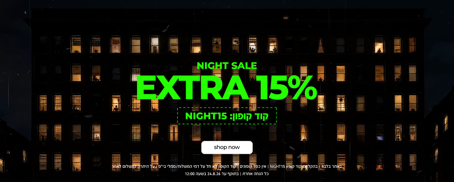 NIGHT SALE | EXTRA 15% | קוד קופון NIGHT15 | SHOP NOW | NIGHT15 באתר בלבד | בהקלדת קוד קופון  | לא חל על דמי משלוח / סמלי בית ספר | על היתרה לתשלום לטחר כל הנחה אחרת | בתוקף עד 24.8.26 בשעה 12:00