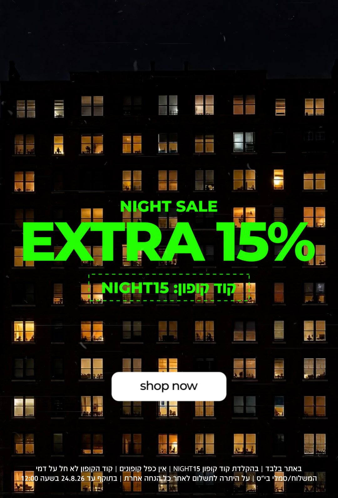NIGHT SALE | EXTRA 15% | קוד קופון NIGHT15 | SHOP NOW | NIGHT15 באתר בלבד | בהקלדת קוד קופון  | לא חל על דמי משלוח / סמלי בית ספר | על היתרה לתשלום לטחר כל הנחה אחרת | בתוקף עד 24.8.26 בשעה 12:00