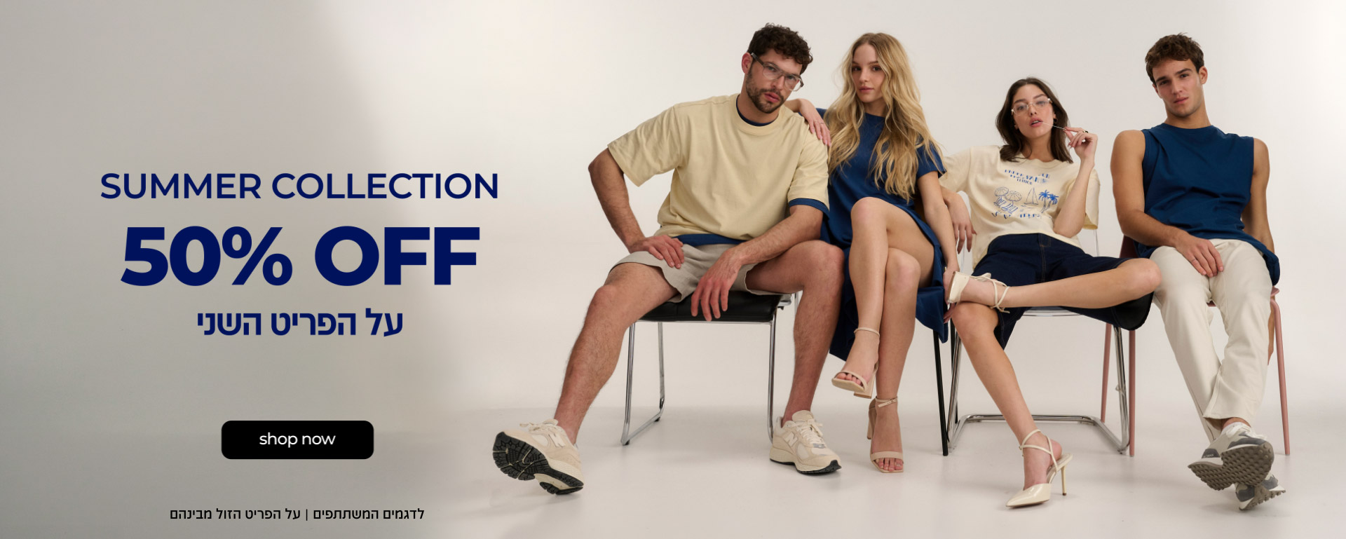 קולקציית קיץ | 50% OFF על הפריט השני | קנו עכשיו | לדגמים המשתתפים | על הפריט הזול מבינהם