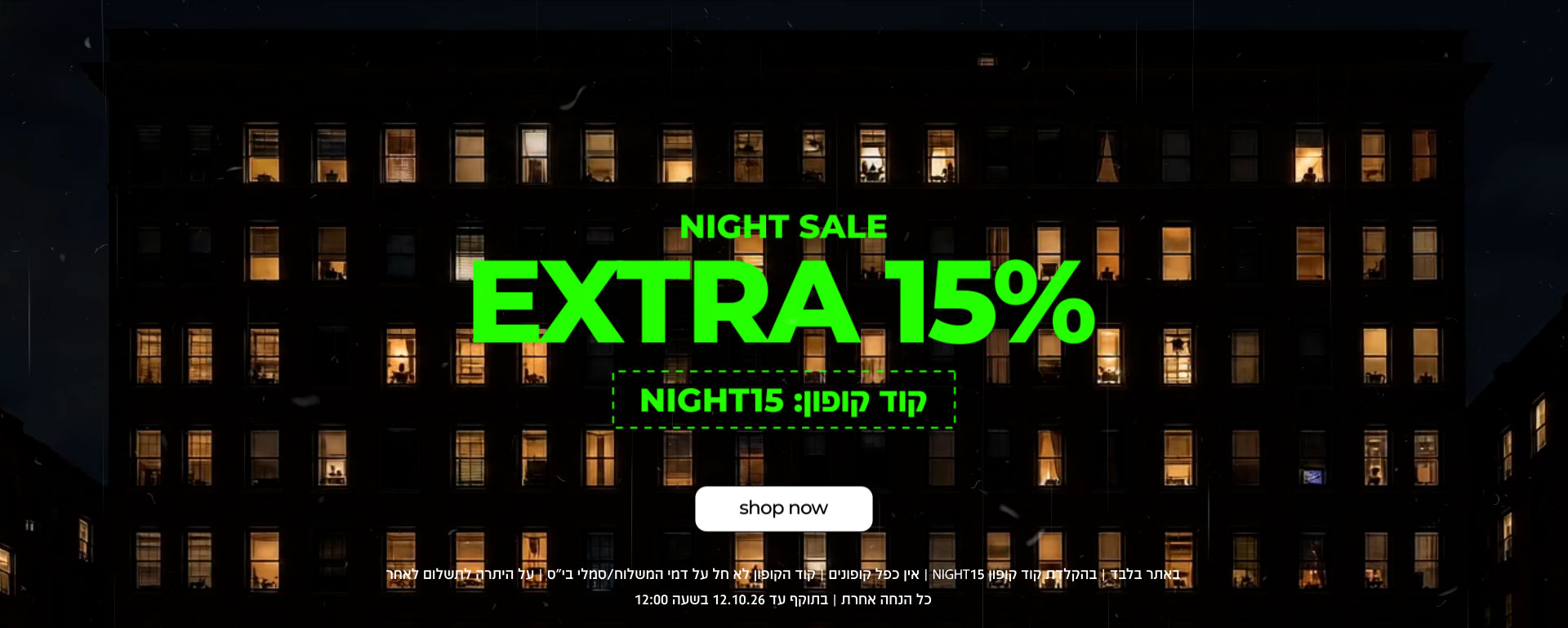 NIGHT SALE EXTRA 15% |  קוד קופון: NIGHT15 | SHOP NOW |   באתר בלבד | בהקלדת קוד קופון 15NIGHT | אין כפל קופונים | קוד הקופון לא חל ע דמי המשלוח/סמלי בי"ס | על היתרה לתשלום לאחר כל הנחה אחרת | בתוקף עד 12.1026 בשעה 12:00