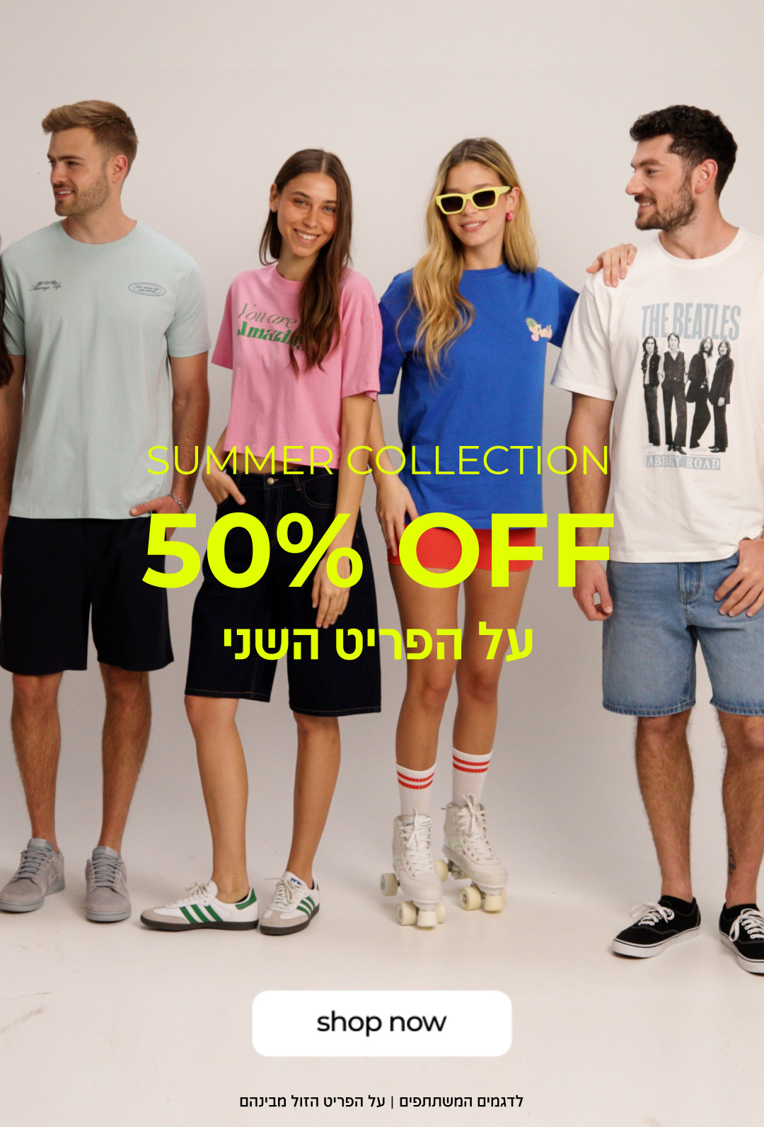 SUMMER COLLECTION 50% OFF על הפריט השני | קנה עכשיו| לדגמים המשתתפים | על הפריט הזול מבינהם.
