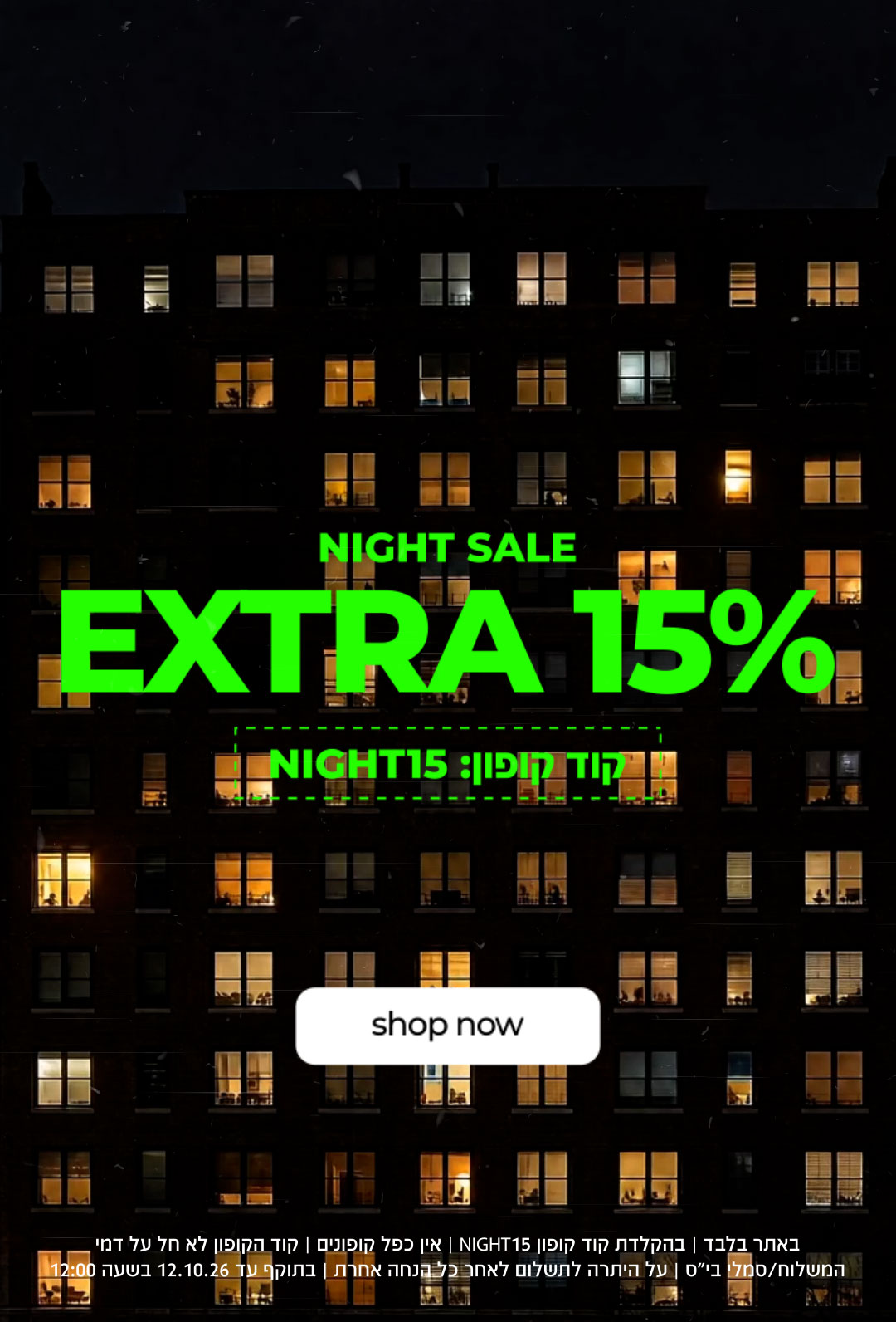 NIGHT SALE EXTRA 15% |  קוד קופון: NIGHT15 | SHOP NOW |   באתר בלבד | בהקלדת קוד קופון 15NIGHT | אין כפל קופונים | קוד הקופון לא חל ע דמי המשלוח/סמלי בי"ס | על היתרה לתשלום לאחר כל הנחה אחרת | בתוקף עד 12.1026 בשעה 12:00